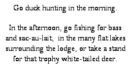 Text Box: Go duck hunting in the morning.
In the afternoon, go fishing for bass and sac-au-lait,  in the many flat lakes surrounding the lodge, or take a stand for that trophy white-tailed deer. 
