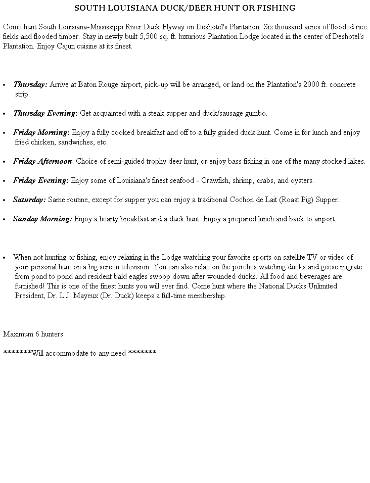 Text Box: SOUTH LOUISIANA DUCK/DEER HUNT OR FISHING
Come hunt South Louisiana-Mississippi River Duck Flyway on Deshotel's Plantation. Six thousand acres of flooded rice fields and flooded timber. Stay in newly built 5,500 sq. ft. luxurious Plantation Lodge located in the center of Deshotel's Plantation. Enjoy Cajun cuisine at its finest. 
 
 Thursday: Arrive at Baton Rouge airport, pick-up will be arranged, or land on the Plantation's 2000 ft. concrete strip.
 Thursday Evening: Get acquainted with a steak supper and duck/sausage gumbo. 
 Friday Morning: Enjoy a fully cooked breakfast and off to a fully guided duck hunt. Come in for lunch and enjoy fried chicken, sandwiches, etc. 
 Friday Afternoon: Choice of semi-guided trophy deer hunt, or enjoy bass fishing in one of the many stocked lakes. 
 Friday Evening: Enjoy some of Louisiana's finest seafood - Crawfish, shrimp, crabs, and oysters. 
 Saturday: Same routine, except for supper you can enjoy a traditional Cochon de Lait (Roast Pig) Supper. 
 Sunday Morning: Enjoy a hearty breakfast and a duck hunt. Enjoy a prepared lunch and back to airport. 
 
 When not hunting or fishing, enjoy relaxing in the Lodge watching your favorite sports on satellite TV or video of your personal hunt on a big screen television. You can also relax on the porches watching ducks and geese migrate from pond to pond and resident bald eagles swoop down after wounded ducks. All food and beverages are furnished! This is one of the finest hunts you will ever find. Come hunt where the National Ducks Unlimited President, Dr. L.J. Mayeux (Dr. Duck) keeps a full-time membership.
 
Maximum 6 hunters
*******Will accommodate to any need *******
 
